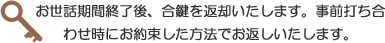 お世話期間終了後、合鍵を返却いたします。事前打ち合わせ時にお約束した方法でお返しいたします。