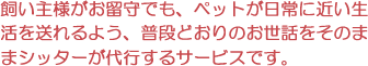 飼い主様がお留守でも、ペットが日常に近い生活を送れるよう、普段どおりのお世話をそのままシッターが代行するサービスです。