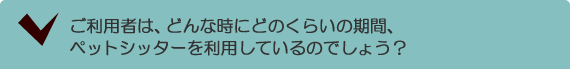 ご利用者は、どんな時にどのくらいの期間、ペットシッターを利用しているのでしょう？