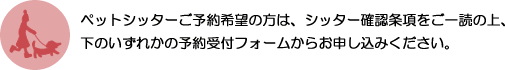 ペットシッターご予約希望の方は、シッター確認条項をご一読の上、下のいずれかの予約受付フォームからお申し込みください。